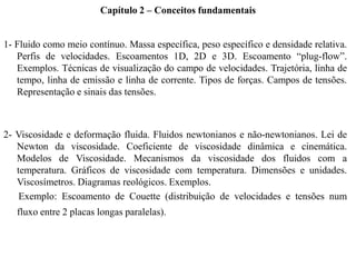 1- Fluido como meio contínuo. Massa específica, peso específico e densidade relativa.
Perfis de velocidades. Escoamentos 1D, 2D e 3D. Escoamento “plug-flow”.
Exemplos. Técnicas de visualização do campo de velocidades. Trajetória, linha de
tempo, linha de emissão e linha de corrente. Tipos de forças. Campos de tensões.
Representação e sinais das tensões.
2- Viscosidade e deformação fluida. Fluidos newtonianos e não-newtonianos. Lei de
Newton da viscosidade. Coeficiente de viscosidade dinâmica e cinemática.
Modelos de Viscosidade. Mecanismos da viscosidade dos fluidos com a
temperatura. Gráficos de viscosidade com temperatura. Dimensões e unidades.
Viscosímetros. Diagramas reológicos. Exemplos.
Exemplo: Escoamento de Couette (distribuição de velocidades e tensões num
fluxo entre 2 placas longas paralelas).
Capítulo 2 – Conceitos fundamentais
 