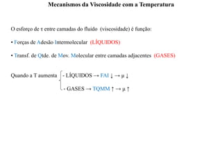 Mecanismos da Viscosidade com a Temperatura
O esforço de τ entre camadas do fluido (viscosidade) é função:
• Forças de Adesão Intermolecular (LÍQUIDOS)
• Transf. de Qtde. de Mov. Molecular entre camadas adjacentes (GASES)
Quando a T aumenta - LÍQUIDOS → FAI ↓ → μ ↓
- GASES → TQMM ↑ → μ ↑
 
