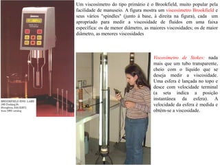 Um viscosímetro do tipo primário é o Brookfield, muito popular pela
facilidade de manuseio. A figura mostra um viscosímetro Brookfield e
seus vários "spindles" (junto à base, à direita na figura), cada um
apropriado para medir a viscosidade de fluidos em uma faixa
específica: os de menor diâmetro, as maiores viscosidades; os de maior
diâmetro, as menores viscosidades
Viscosímetro de Stokes: nada
mais que um tubo transparente,
cheio com o líquido que se
deseja medir a viscosidade.
Uma esfera é lançada no topo e
desce com velocidade terminal
(a seta indica a posição
instantânea da esfera). A
velocidade da esfera é medida e
obtém-se a viscosidade.
 