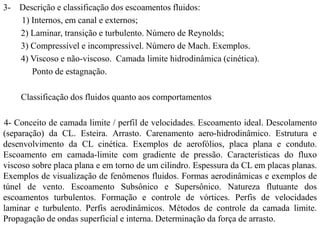 3- Descrição e classificação dos escoamentos fluidos:
1) Internos, em canal e externos;
2) Laminar, transição e turbulento. Número de Reynolds;
3) Compressível e incompressível. Número de Mach. Exemplos.
4) Viscoso e não-viscoso. Camada limite hidrodinâmica (cinética).
Ponto de estagnação.
Classificação dos fluidos quanto aos comportamentos
4- Conceito de camada limite / perfil de velocidades. Escoamento ideal. Descolamento
(separação) da CL. Esteira. Arrasto. Carenamento aero-hidrodinâmico. Estrutura e
desenvolvimento da CL cinética. Exemplos de aerofólios, placa plana e conduto.
Escoamento em camada-limite com gradiente de pressão. Características do fluxo
viscoso sobre placa plana e em torno de um cilindro. Espessura da CL em placas planas.
Exemplos de visualização de fenômenos fluidos. Formas aerodinâmicas e exemplos de
túnel de vento. Escoamento Subsônico e Supersônico. Natureza flutuante dos
escoamentos turbulentos. Formação e controle de vórtices. Perfis de velocidades
laminar e turbulento. Perfis aerodinâmicos. Métodos de controle da camada limite.
Propagação de ondas superficial e interna. Determinação da força de arrasto.
 