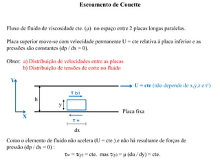 Escoamento de Couette
Fluxo de fluido de viscosidade cte. (μ) no espaço entre 2 placas longas paralelas.
Placa superior move-se com velocidade permanente U = cte relativa à placa inferior e as
pressões são constantes (dp / dx = 0).
Obter: a) Distribuição de velocidades entre as placas
b) Distribuição de tensões de corte no fluido
Como o elemento de fluido não acelera (U = cte.) e não há resultante de forças de
pressão (dp / dx = 0) :
τw = τ(y) = cte. mas τ(y) = μ (du / dy) = cte.
τ (y)
τ w
dx
y
h
U = cte (não depende de x,y,z e t!)
Y
X
Placa fixa
 
