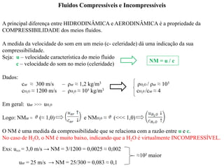 A principal diferença entre HIDRODINÂMICA e AERODINÂMICA é a propriedade da
COMPRESSIBILIDADE dos meios fluidos.
A medida da velocidade do som em um meio (c- celeridade) dá uma indicação da sua
compressibilidade.
Seja: u – velocidade característica do meio fluido
c – velocidade do som no meio (celeridade)
Dados:
car ≈ 300 m/s – ρar ≈ 1,2 kg/m3 ρH2O / ρar ≈ 103
cH2O ≈ 1200 m/s – ρH20 ≈ 10³ kg/m3 cH20 /car ≈ 4
Em geral: uar >>> uH20
Logo: NMar ≈ (≈ 1,0) e NMH20 ≈ (<<< 1,0)
O NM é uma medida da compressibilidade que se relaciona com a razão entre u e c.
No caso de H2O, o NM é muito baixo, indicando que a H2O é virtualmente INCOMPRESSÍVEL.
Exs: uH20 = 3,0 m/s → NM = 3/1200 = 0,0025 ≈ 0,002
uar = 25 m/s → NM = 25/300 = 0,083 ≈ 0,1
Fluidos Compressíveis e Incompressíveis
≈10² maior
NM = u / c
 