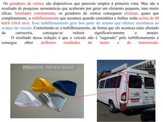 Os geradores de vórtice são dispositivos que parecem simples à primeira vista. Mas são o
resultado de pesquisas aeronáuticas que acabaram por gerar um elemento pequeno, mas muito
eficaz. Instalados corretamente, os geradores de vórtice conseguem eliminar, quase que
completamente, o turbilhonamento que acontece quando caminhões e ônibus estão acima de 60
km/h (16,6 m/s). Esse turbilhonamento gera boa parte do arrasto que oferece resistência ao
avanço do veículo. Controlando-se o turbilhonamento, de forma que ele aconteça mais afastado
da carroceria, consegue-se reduzir significativamente o arrasto.
O resultado dessa redução é que o veículo não é "segurado" pelo turbilhonamento e
consegue obter melhores resultados do motor e da transmissão.
 