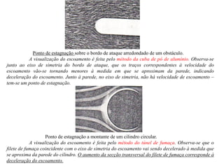 Ponto de estagnação sobre o bordo de ataque arredondado de um obstáculo.
A visualização do escoamento é feita pelo método da cuba de pó de alumínio. Observa-se
junto ao eixo de simetria do bordo de ataque, que os traços correspondentes à velocidade do
escoamento vão-se tornando menores à medida em que se aproximam da parede, indicando
deceleração do escoamento. Junto à parede, no eixo de simetria, não há velocidade de escoamento –
tem-se um ponto de estagnação.
Ponto de estagnação a montante de um cilindro circular.
A visualização do escoamento é feita pelo método do túnel de fumaça. Observa-se que o
filete de fumaça coincidente com o eixo de simetria do escoamento vai sendo decelerado à medida que
se aproxima da parede do cilindro. O aumento da secção transversal do filete de fumaça corresponde à
deceleração do escoamento.
 
