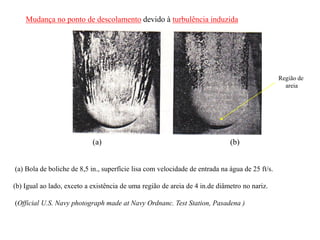 (a) Bola de boliche de 8,5 in., superfície lisa com velocidade de entrada na água de 25 ft/s.
(b) Igual ao lado, exceto a existência de uma região de areia de 4 in.de diâmetro no nariz.
(Official U.S. Navy photograph made at Navy Ordnanc. Test Station, Pasadena )
(a) (b)
Região de
areia
Mudança no ponto de descolamento devido à turbulência induzida
 