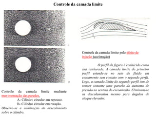 Controle da camada limite mediante
movimentação das paredes.
A- Cilindro circular em repouso.
B- Cilindro circular em rotação.
Observa-se a eliminação do descolamento
sobre o cilindro.
Controle da camada limite pelo efeito de
injeção (aceleração)
O perfil da figura é conhecido como
asa ranhurada. A camada limite do primeiro
perfil estende-se no seio do fluido em
escoamento sem contato com o segundo perfil.
Logo, a camada limite do segundo perfil tem de
vencer somente uma parcela do aumento de
pressão no sentido do escoamento. Eliminam-se
os descolamentos mesmo para ângulos de
ataque elevados.
Controle da camada limite
 