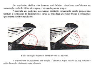 Os resultados obtidos são bastante satisfatórios, obtendo-se coeficientes de
sustentação cerda de 50% maiores para o mesmo ângulo de ataque.
A remoção das partículas deceleradas mediante conveniente sucção proporciona
também a eliminação do descolamento, sendo de mais fácil execução prática e conduzindo
igualmente a ótimos resultados.
Efeito da sucção da camada limite em uma asa de avião.
À esquerda tem-se escoamento sem sucção. À direita os fiapos colados ao flap indicam o
efeito da sucção eliminando o descolamento.
 