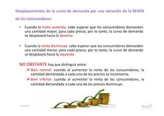 • Cuando la renta aumenta, cabe esperar que los consumidores demanden
una cantidad mayor, para cada precio, por lo tanto, la curva de demanda
se desplazará hacia la derecha.
• Cuando la renta disminuye, cabe esperar que los consumidores demanden
una cantidad menor, para cada precio, por lo tanto, la curva de demanda
se desplazará hacia la izquierda.
Desplazamientos de la curva de demanda por una variación de la RENTA
de los consumidores:
NO OBSTANTE hay que distinguir entre:
Bien normal: cuando al aumentar la renta de los consumidores, la
cantidad demandada a cada uno de los precios se incrementa.
Bien inferior: cuando al aumentar la renta de los consumidores, la
cantidad demandada a cada uno de los precios disminuye.
13Capítulo 2 Prof. Soledad Barrios Martínez
 