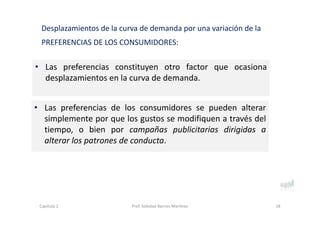 • Las preferencias constituyen otro factor que ocasiona
desplazamientos en la curva de demanda.
Desplazamientos de la curva de demanda por una variación de la 
PREFERENCIAS DE LOS CONSUMIDORES:
18
• Las preferencias de los consumidores se pueden alterar
simplemente por que los gustos se modifiquen a través del
tiempo, o bien por campañas publicitarias dirigidas a
alterar los patrones de conducta.
Capítulo 2 Prof. Soledad Barrios Martínez
 