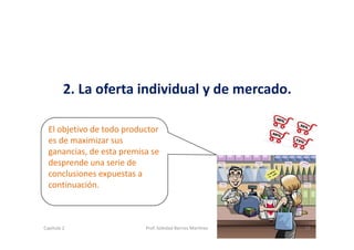2. La oferta individual y de mercado.
El objetivo de todo productor 
es de maximizar sus 
ganancias, de esta premisa se 
desprende una serie de 
conclusiones expuestas a 
continuación.
19Capítulo 2 Prof. Soledad Barrios Martínez
 