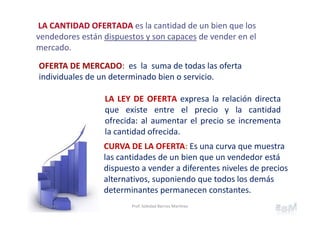 LA CANTIDAD OFERTADA es la cantidad de un bien que los 
vendedores están dispuestos y son capaces de vender en el 
mercado.
LA LEY DE OFERTA expresa la relación directa
que existe entre el precio y la cantidad
ofrecida: al aumentar el precio se incrementa
la cantidad ofrecida.
OFERTA DE MERCADO: es  la  suma de todas las oferta 
individuales de un determinado bien o servicio. 
CURVA DE LA OFERTA: Es una curva que muestra 
las cantidades de un bien que un vendedor está 
dispuesto a vender a diferentes niveles de precios 
alternativos, suponiendo que todos los demás 
determinantes permanecen constantes.
20Capítulo 2 Prof. Soledad Barrios Martínez
 