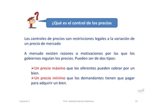 Los controles de precios son restricciones legales a la variación de
un precio de mercado
A menudo existen razones o motivaciones por las que los
gobiernos regulan los precios. Pueden ser de dos tipos:
Un precio máximo que los oferentes pueden cobrar por un
bien.
Un precio mínimo que los demandantes tienen que pagar
para adquirir un bien.
33Capítulo 2 Prof. Soledad Barrios Martínez
¿Qué es el control de los precios
 