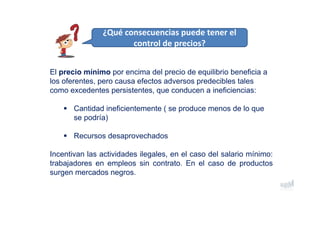 El precio mínimo por encima del precio de equilibrio beneficia a
los oferentes, pero causa efectos adversos predecibles tales
como excedentes persistentes, que conducen a ineficiencias:
 Cantidad ineficientemente ( se produce menos de lo que
se podría)
 Recursos desaprovechados
Incentivan las actividades ilegales, en el caso del salario mínimo:
trabajadores en empleos sin contrato. En el caso de productos
surgen mercados negros.
¿Qué consecuencias puede tener el  
control de precios?
 