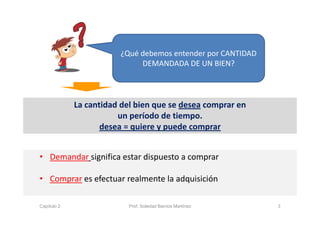 La cantidad del bien que se desea comprar en 
un período de tiempo.  
desea = quiere y puede comprar
3
¿Qué debemos entender por CANTIDAD 
DEMANDADA DE UN BIEN?
• Demandar significa estar dispuesto a comprar
• Comprar es efectuar realmente la adquisición
Capítulo 2 Prof. Soledad Barrios Martínez
 
