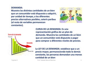 DEMANDA:
Muestra las distintas cantidades de un bien 
que un consumidor está dispuesto a adquirir, 
por unidad de tiempo, a los diferentes 
precios alternativos posibles, ceteris paribus
(el resto de variables permanecen 
constantes).
La LEY DE LA DEMANDA: establece que a un 
precio mayor, permaneciendo todo lo demás 
constante, las personas demandan una menos 
cantidad de un bien
CURVA DE LA DEMANDA: Es una 
representación gráfica de un plan de 
demanda. Muestra las cantidades de un bien 
que un consumidor está dispuesto a pagar 
para comprar a diferentes niveles de precios.
4Capítulo 2 Prof. Soledad Barrios Martínez
 