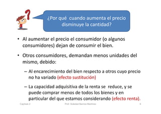 • Al aumentar el precio el consumidor (o algunos 
consumidores) dejan de consumir el bien.
• Otros consumidores, demandan menos unidades del 
mismo, debido:
– Al encarecimiento del bien respecto a otros cuyo precio 
no ha variado (efecto sustitución)
– La capacidad adquisitiva de la renta se  reduce, y se 
puede comprar menos de todos los bienes y en 
particular del que estamos considerando (efecto renta).
6
¿Por qué  cuando aumenta el precio 
disminuye la cantidad?
Capítulo 2 Prof. Soledad Barrios Martínez
 