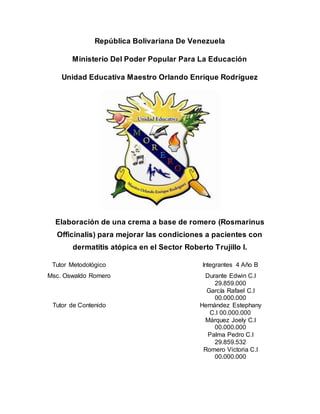 República Bolivariana De Venezuela
Ministerio Del Poder Popular Para La Educación
Unidad Educativa Maestro Orlando Enrique Rodríguez
Elaboración de una crema a base de romero (Rosmarinus
Officinalis) para mejorar las condiciones a pacientes con
dermatitis atópica en el Sector Roberto Trujillo I.
Tutor Metodológico Integrantes 4 Año B
Msc. Oswaldo Romero Durante Edwin C.I
29.859.000
García Rafael C.I
00.000.000
Tutor de Contenido Hernández Estephany
C.I 00.000.000
Márquez Joely C.I
00.000.000
Palma Pedro C.I
29.859.532
Romero Victoria C.I
00.000.000
 