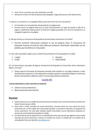  Hacer clic en un vínculo que esté conectado a ese URL.
 Almacenar el URL en la lista de favoritos del navegador, luego seleccionar el URL desde la lista.
7. ¿Qué es un marcador en un navegador Web y qué le permiten hacer los marcadores?
 Un marcador es una localización almacenada de una página web.
 Permite marcar las páginas Web que se visita frecuentemente. En lugar de escribir el URL de la
página, simplemente seleccionamos el título de la página guardada en la lista de marcadores y el
navegador regresará a esa página.
8. ¿De qué manera un mecanismo de búsqueda le permite buscar información en la Web?
 Permite encontrar información mediante el uso de palabras clave. El mecanismo de
búsqueda muestra una lista de sitios Web que contienen información relacionada con las
palabras que escribimos en el buscador.
9. Liste cuatro operadores lógicos que se utilizan frecuentemente en las búsquedas en la Web.
 Y (AND)
 O (OR)
 NO (NOT)
 CERCA (NEAR)
10. Las herramientas avanzadas de algunos mecanismos de búsqueda no le permiten utilizar operadores
lógicos. ¿Por qué?
 Porque algunos formularios de búsqueda avanzada están basados en una lógica booleana y están
diseñados para ayudarnos a crear búsquedas complejas basadas en operadores lógicos sin tener que
decidir qué operadores debemos utilizar o en qué lugar debemos emplearlos.
Lección 2B:
Correo electrónico y otros servicios en Internet
 Utilice el correo electrónico.
 Más características de Internet.
Resumen
 A pesar de que no es un medio de comunicaciones en tiempo real, el correo electrónico se utiliza con
mayor frecuencia que la Web.
 Para enviar y recibir mensajes de correo electrónico, necesita contar con una cuenta de correo
electrónico con un ISP o algún otro recurso (por ejemplo, su escuela o empresa) y un programa de
correo electrónico. Por otro lado, también puede intercambiar correo electrónico utilizando un
servicio de correo electrónico basado en la Web.
 Una dirección de correo electrónico es un identificador único que permite que alguien envíe y reciba
mensajes de correo electrónico. Incluye un nombre de usuario, el símbolo @ y el nombre de la
computadora host, por ejemplo, jduran@aol.com.
 