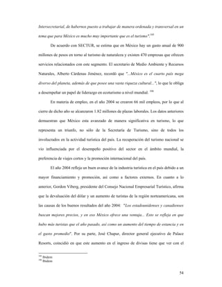 54
Intersecretarial, de habernos puesto a trabajar de manera ordenada y transversal en un
tema que para México es mucho muy importante que es el turismo".105
De acuerdo con SECTUR, se estima que en México hay un gasto anual de 900
millones de pesos en torno al turismo de naturaleza y existen 470 empresas que ofrecen
servicios relacionados con este segmento. El secretario de Medio Ambiente y Recursos
Naturales, Alberto Cárdenas Jiménez, recordó que "...México es el cuarto país mega
diverso del planeta, además de que posee una vasta riqueza cultural...", lo que le obliga
a desempeñar un papel de liderazgo en ecoturismo a nivel mundial. 106
En materia de empleo, en el año 2004 se crearon 66 mil empleos, por lo que al
cierre de dicho año se alcanzaron 1.82 millones de plazas laborales. Los datos anteriores
demuestran que México esta avanzado de manera significativa en turismo, lo que
representa un triunfo, no sólo de la Secretaría de Turismo, sino de todos los
involucrados en la actividad turística del país. La recuperación del turismo nacional se
vio influenciada por el desempeño positivo del sector en el ámbito mundial, la
preferencia de viajes cortos y la promoción internacional del país.
El año 2004 refleja un buen avance de la industria turística en el país debido a un
mayor financiamiento y promoción, así como a factores externos. En cuanto a lo
anterior, Gordon Viberg, presidente del Consejo Nacional Empresarial Turístico, afirma
que la devaluación del dólar y un aumento de turistas de la región norteamericana, son
las causas de los buenos resultados del año 2004: "Los estadounidenses y canadienses
buscan mejores precios, y en eso México ofrece una ventaja... Esto se refleja en que
hubo más turistas que el año pasado, así como un aumento del tiempo de estancia y en
el gasto promedio". Por su parte, José Chapur, director general ejecutivo de Palace
Resorts, coincidió en que este aumento en el ingreso de divisas tiene que ver con el
105
Ibidem
106
Ibidem
 