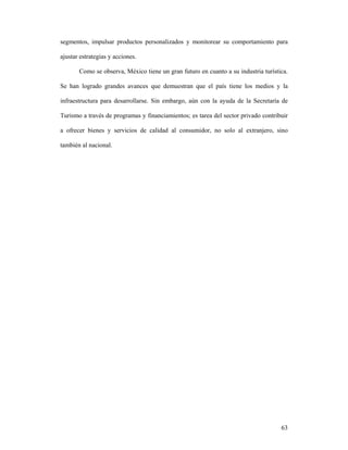 63
segmentos, impulsar productos personalizados y monitorear su comportamiento para
ajustar estrategias y acciones.
Como se observa, México tiene un gran futuro en cuanto a su industria turística.
Se han logrado grandes avances que demuestran que el país tiene los medios y la
infraestructura para desarrollarse. Sin embargo, aún con la ayuda de la Secretaría de
Turismo a través de programas y financiamientos; es tarea del sector privado contribuir
a ofrecer bienes y servicios de calidad al consumidor, no solo al extranjero, sino
también al nacional.
 