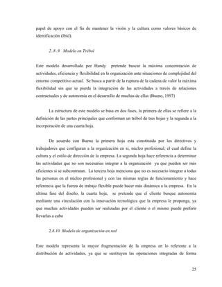papel de apoyo con el fin de mantener la visión y la cultura como valores básicos de
identificación (Ibíd).
2..8 .9 Modelo en Trébol
Este modelo desarrollado por Handy pretende buscar la máxima concentración de
actividades, eficiencia y flexibilidad en la organización ante situaciones de complejidad del
entorno competitivo actual. Se busca a partir de la ruptura de la cadena de valor la máxima
flexibilidad sin que se pierda la integración de las actividades a través de relaciones
contractuales y de autonomía en el desarrollo de muchas de ellas (Bueno, 1997)
La estructura de este modelo se basa en dos fases, la primera de ellas se refiere a la
definición de las partes principales que conforman un trébol de tres hojas y la segunda a la
incorporación de una cuarta hoja.
De acuerdo con Bueno la primera hoja esta constituida por los directivos y
trabajadores que configuran a la organización en si, núcleo profesional, el cual define la
cultura y el estilo de dirección de la empresa. La segunda hoja hace referencia a determinar
las actividades que no son necesarias integrar a la organización ya que pueden ser más
eficientes si se subcontratan. La tercera hoja menciona que no es necesario integrar a todas
las personas en el núcleo profesional y con las mismas reglas de funcionamiento y hace
referencia que la fuerza de trabajo flexible puede hacer más dinámica a la empresa. En la
ultima fase del diseño, la cuarta hoja, se pretende que el cliente busque autonomía
mediante una vinculación con la innovación tecnológica que la empresa le proponga, ya
que muchas actividades pueden ser realizadas por el cliente o el mismo puede preferir
llevarlas a cabo
2.8.10 Modelo de organización en red
Este modelo representa la mayor fragmentación de la empresa en lo referente a la
distribución de actividades, ya que se sustituyen las operaciones integradas de forma
25
 