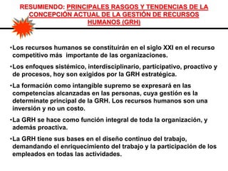 RESUMIENDO: PRINCIPALES RASGOS Y TENDENCIAS DE LA
CONCEPCIÓN ACTUAL DE LA GESTIÓN DE RECURSOS
HUMANOS (GRH)
•Los recursos humanos se constituirán en el siglo XXI en el recurso
competitivo más importante de las organizaciones.
•Los enfoques sistémico, interdisciplinario, participativo, proactivo y
de procesos, hoy son exigidos por la GRH estratégica.
•La formación como intangible supremo se expresará en las
competencias alcanzadas en las personas, cuya gestión es la
determinate principal de la GRH. Los recursos humanos son una
inversión y no un costo.
•La GRH se hace como función integral de toda la organización, y
además proactiva.
•La GRH tiene sus bases en el diseño continuo del trabajo,
demandando el enriquecimiento del trabajo y la participación de los
empleados en todas las actividades.
 