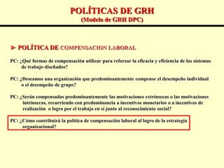 POLÍTICAS DE GRH
(Modelo de GRH DPC)
► POLÍTICA DE COMPENSACION LABORAL
PC: ¿Qué formas de compensación utilizar para reforzar la eficacia y eficiencia de los sistemas
de trabajo diseñados?
PC: ¿Deseamos una organización que predominantemente compense el desempeño individual
o el desempeño de grupo?
PC: ¿Serán compensadas predominantemente las motivaciones extrínsecas o las motivaciones
intrínsecas, recurriendo con predominancia a incentivos monetarios o a incentivos de
realización o logro por el trabajo en sí junto al reconocimiento social?
PC: ¿Cómo contribuirá la política de compensación laboral al logro de la estrategia
organizacional?
 