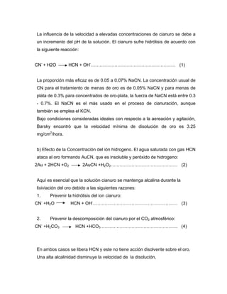 La influencia de la velocidad a elevadas concentraciones de cianuro se debe a
un incremento del pH de la solución. El cianuro sufre hidrólisis de acuerdo con
la siguiente reacción:
CN-
+ H2O HCN + OH-
………………………………………………… (1)
La proporción más eficaz es de 0.05 a 0.07% NaCN. La concentración usual de
CN para el tratamiento de menas de oro es de 0.05% NaCN y para menas de
plata de 0.3% para concentrados de oro-plata, la fuerza de NaCN está entre 0.3
- 0.7%. El NaCN es el más usado en el proceso de cianuración, aunque
también se emplea el KCN.
Bajo condiciones consideradas ideales con respecto a la aereación y agitación,
Barsky encontró que la velocidad mínima de disolución de oro es 3.25
mg/cm2
/hora.
b) Efecto de la Concentración del ión hidrogeno. El agua saturada con gas HCN
ataca al oro formando AuCN, que es insoluble y peróxido de hidrogeno:
2Au + 2HCN +O2 2AuCN +H2O2……………………………………… (2)
Aquí es esencial que la solución cianuro se mantenga alcalina durante la
lixiviación del oro debido a las siguientes razones:
1. Prevenir la hidrólisis del ion cianuro:
CN-
+H2O HCN + OH-
………………………………………………… (3)
2. Prevenir la descomposición del cianuro por el CO2 atmosférico:
CN-
+H2CO3 HCN +HCO3……………………………………………. (4)
En ambos casos se libera HCN y este no tiene acción disolvente sobre el oro.
Una alta alcalinidad disminuye la velocidad de la disolución.
 