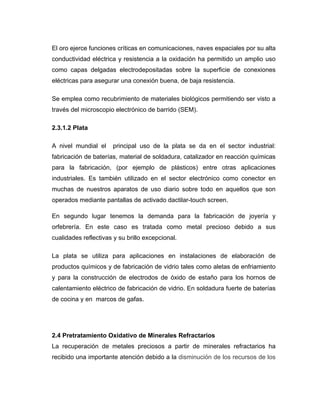 El oro ejerce funciones críticas en comunicaciones, naves espaciales por su alta
conductividad eléctrica y resistencia a la oxidación ha permitido un amplio uso
como capas delgadas electrodepositadas sobre la superficie de conexiones
eléctricas para asegurar una conexión buena, de baja resistencia.
Se emplea como recubrimiento de materiales biológicos permitiendo ser visto a
través del microscopio electrónico de barrido (SEM).
2.3.1.2 Plata
A nivel mundial el principal uso de la plata se da en el sector industrial:
fabricación de baterías, material de soldadura, catalizador en reacción químicas
para la fabricación, (por ejemplo de plásticos) entre otras aplicaciones
industriales. Es también utilizado en el sector electrónico como conector en
muchas de nuestros aparatos de uso diario sobre todo en aquellos que son
operados mediante pantallas de activado dactilar-touch screen.
En segundo lugar tenemos la demanda para la fabricación de joyería y
orfebrería. En este caso es tratada como metal precioso debido a sus
cualidades reflectivas y su brillo excepcional.
La plata se utiliza para aplicaciones en instalaciones de elaboración de
productos químicos y de fabricación de vidrio tales como aletas de enfriamiento
y para la construcción de electrodos de óxido de estaño para los hornos de
calentamiento eléctrico de fabricación de vidrio. En soldadura fuerte de baterías
de cocina y en marcos de gafas.
2.4 Pretratamiento Oxidativo de Minerales Refractarios
La recuperación de metales preciosos a partir de minerales refractarios ha
recibido una importante atención debido a la disminución de los recursos de los
 