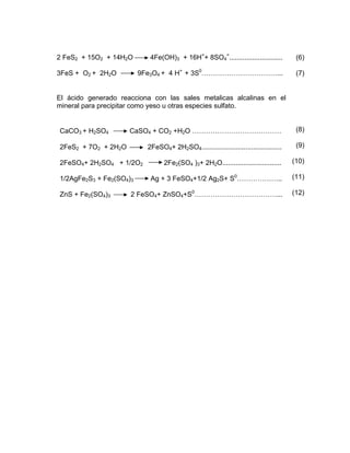 2 FeS2 + 15O2 + 14H2O 4Fe(OH)3 + 16H+
+ 8SO4
=
............................
3FeS + O2 + 2H2O 9Fe3O4 + 4 H+
+ 3S0
……………………………...
(6)
(7)
El ácido generado reacciona con las sales metalicas alcalinas en el
mineral para precipitar como yeso u otras especies sulfato.
CaCO3 + H2SO4 CaSO4 + CO2 +H2O …………………………………
2FeS2 + 7O2 + 2H2O 2FeSO4+ 2H2SO4..........................................
2FeSO4+ 2H2SO4 + 1/2O2 2Fe2(SO4 )3+ 2H2O...............................
1/2AgFe2S3 + Fe2(SO4)3 Ag + 3 FeSO4+1/2 Ag2S+ S0
………………..
ZnS + Fe2(SO4)3 2 FeSO4+ ZnSO4+S0
………………………………...
(8)
(9)
(10)
(11)
(12)
 