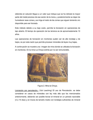obtenida en solución llegue a un valor que indique que se ha retirado la mayor
parte del metal precioso de ese sector de la mena, y posteriormente se dejan de
humedecer esas zonas y se irriga el resto de las zonas que siguen teniendo oro
disponible para ser lixiviado.
Este método debido a su bajo costo, permite la lixiviación en operaciones de
tajo abierto. El tiempo de operación de los terreros es de aproximadamente 10
años.
Las operaciones de lixiviación en montones suelen ser de alto tonelaje y de
bajos, es por esta razón que permite procesar minerales de leyes muy bajas.
A continuación se muestra una imagen de mina donde se utilizaba la lixiviación
en montones. En la mina La Choya extinta por no ser remunerable.
Figura 2. Mina la Choya.
Lixiviación por percolación.- (Vat Leaching) El uso de Percolación, se debe
considerar en casos de minerales con ley más alta que los mencionados
anteriormente, debiendo ser posible lixiviar el mineral en un periodo razonable
(3 a 14 dias) y en trozos de tamaño medio con tonelajes suficientes de mineral
 