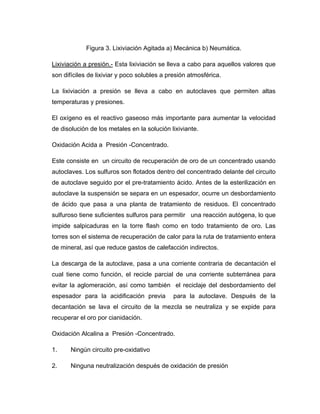 Figura 3. Lixiviación Agitada a) Mecánica b) Neumática.
Lixiviación a presión.- Esta lixiviación se lleva a cabo para aquellos valores que
son difíciles de lixiviar y poco solubles a presión atmosférica.
La lixiviación a presión se lleva a cabo en autoclaves que permiten altas
temperaturas y presiones.
El oxígeno es el reactivo gaseoso más importante para aumentar la velocidad
de disolución de los metales en la solución lixiviante.
Oxidación Acida a Presión -Concentrado.
Este consiste en un circuito de recuperación de oro de un concentrado usando
autoclaves. Los sulfuros son flotados dentro del concentrado delante del circuito
de autoclave seguido por el pre-tratamiento ácido. Antes de la esterilización en
autoclave la suspensión se separa en un espesador, ocurre un desbordamiento
de ácido que pasa a una planta de tratamiento de residuos. El concentrado
sulfuroso tiene suficientes sulfuros para permitir una reacción autógena, lo que
impide salpicaduras en la torre flash como en todo tratamiento de oro. Las
torres son el sistema de recuperación de calor para la ruta de tratamiento entera
de mineral, así que reduce gastos de calefacción indirectos.
La descarga de la autoclave, pasa a una corriente contraria de decantación el
cual tiene como función, el recicle parcial de una corriente subterránea para
evitar la aglomeración, así como también el reciclaje del desbordamiento del
espesador para la acidificación previa para la autoclave. Después de la
decantación se lava el circuito de la mezcla se neutraliza y se expide para
recuperar el oro por cianidación.
Oxidación Alcalina a Presión -Concentrado.
1. Ningún circuito pre-oxidativo
2. Ninguna neutralización después de oxidación de presión
 