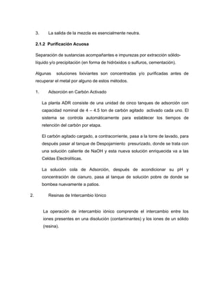 3. La salida de la mezcla es esencialmente neutra.
2.1.2 Purificación Acuosa
Separación de sustancias acompañantes e impurezas por extracción sólido-
líquido y/o precipitación (en forma de hidróxidos o sulfuros, cementación).
Algunas soluciones lixiviantes son concentradas y/o purificadas antes de
recuperar el metal por alguno de estos métodos.
1. Adsorción en Carbón Activado
La planta ADR consiste de una unidad de cinco tanques de adsorción con
capacidad nominal de 4 – 4.5 ton de carbón agitado activado cada uno. El
sistema se controla automáticamente para establecer los tiempos de
retención del carbón por etapa.
El carbón agitado cargado, a contracorriente, pasa a la torre de lavado, para
después pasar al tanque de Despojamiento presurizado, donde se trata con
una solución caliente de NaOH y esta nueva solución enriquecida va a las
Celdas Electrolíticas.
La solución cola de Adsorción, después de acondicionar su pH y
concentración de cianuro, pasa al tanque de solución pobre de donde se
bombea nuevamente a patios.
2. Resinas de Intercambio Iónico
La operación de intercambio iónico comprende el intercambio entre los
iones presentes en una disolución (contaminantes) y los iones de un sólido
(resina).
 
