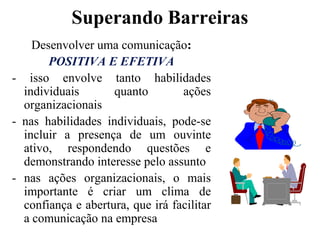 Superando BarreirasDesenvolver uma comunicação:POSITIVA E EFETIVA- isso envolve tanto habilidades individuais quanto ações organizacionais- nas habilidades individuais, pode-se incluir a presença de um ouvinte ativo, respondendo questões e demonstrando interesse pelo assunto- nas ações organizacionais, o mais importante é criar um clima de confiança e abertura, que irá facilitar a comunicação na empresa