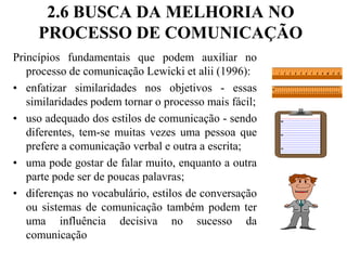 2.6 BUSCA DA MELHORIA NO PROCESSO DE COMUNICAÇÃOPrincípios fundamentais que podem auxiliar no processo de comunicação Lewicki et alii (1996):enfatizar similaridades nos objetivos - essas similaridades podem tornar o processo mais fácil;uso adequado dos estilos de comunicação - sendo diferentes, tem-se muitas vezes uma pessoa que prefere a comunicação verbal e outra a escrita;uma pode gostar de falar muito, enquanto a outra parte pode ser de poucas palavras;diferenças no vocabulário, estilos de conversação ou sistemas de comunicação também podem ter uma influência decisiva no sucesso da comunicação