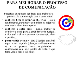 PARA MELHORAR O PROCESSO DE COMUNICAÇÃOSugestões que podem ser dadas para melhorar o processo de comunicação com a outra parte :conhecer bem os próprios objetivos - isso é fundamental, para poder comunicar os objetivos de maneira clara à outra parte;conhecer o outro lado - quanto melhor se conhecer a outra parte e entender a sua posição, maior será a chance de uma comunicação clara e positiva;pensar antes de falar - esta é sempre uma boa regra a ser seguida (planejar cuidadosamente deixa as pessoas mais organizadas e confortáveis com seus pontos de vista, o que torna , mais fácil a sua fala).
