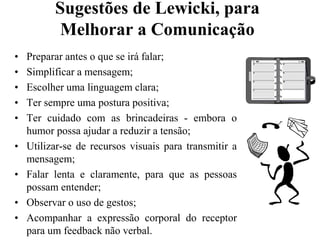 Sugestões de Lewicki, para Melhorar a ComunicaçãoPreparar antes o que se irá falar;Simplificar a mensagem;Escolher uma linguagem clara;Ter sempre uma postura positiva;Ter cuidado com as brincadeiras - embora o humor possa ajudar a reduzir a tensão;Utilizar-se de recursos visuais para transmitir a mensagem;Falar lenta e claramente, para que as pessoas possam entender;Observar o uso de gestos;Acompanhar a expressão corporal do receptor para um feedback não verbal.