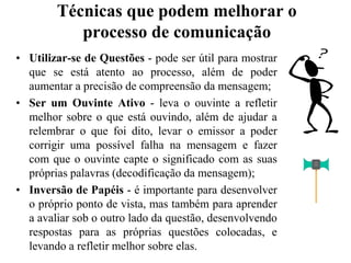 Técnicas que podem melhorar o processo de comunicaçãoUtilizar-se de Questões - pode ser útil para mostrar que se está atento ao processo, além de poder aumentar a precisão de compreensão da mensagem;Ser um Ouvinte Ativo - leva o ouvinte a refletir melhor sobre o que está ouvindo, além de ajudar a relembrar o que foi dito, levar o emissor a poder corrigir uma possível falha na mensagem e fazer com que o ouvinte capte o significado com as suas próprias palavras (decodificação da mensagem);Inversão de Papéis - é importante para desenvolver o próprio ponto de vista, mas também para aprender a avaliar sob o outro lado da questão, desenvolvendo respostas para as próprias questões colocadas, e levando a refletir melhor sobre elas.