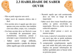 2.3 HABILIDADE DE SABER OUVIR- Resumir aquilo que está acontecendo deve ser feito ao longo de toda negociação- Saber ouvir deve trazer benefícios para ambas as partes envolvidas na negociação. Deve-se, então levar em conta três aspectos:1) é muito difícil pensar e ouvir ao mesmo tempo;2) às vezes, é possível concentrar-se tanto em ouvir que não se perde nenhuma palavra daquilo que está sendo dito3) compreender completamente aquilo que está sendo dito pela outra pessoa implica em possuir informações de melhor qualidade para se basear nelas no próximo passo- Não se pode negociar sem ouvir- Saber ouvir de maneira efetiva não é fácil- Um ouvinte ativo é aquele que não ouve apenas com seus ouvidos, mas também com seus olhos, corpo, voz, e emoções- Um bom ouvinte deve ser flexível e usar a velocidade do pensamento para, mentalmente, sumarizar, pensar e antecipar o que o transmissor irá dizer- Saber ouvir exige reflexão, questionamento e poder de síntese sobre aquilo que está acontecendo