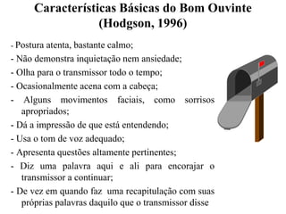 Características Básicas do Bom Ouvinte(Hodgson, 1996)- Postura atenta, bastante calmo;- Não demonstra inquietação nem ansiedade;- Olha para o transmissor todo o tempo;- Ocasionalmente acena com a cabeça;- Alguns movimentos faciais, como sorrisos apropriados;- Dá a impressão de que está entendendo;- Usa o tom de voz adequado;- Apresenta questões altamente pertinentes;- Diz uma palavra aqui e ali para encorajar o transmissor a continuar;- De vez em quando faz  uma recapitulação com suas próprias palavras daquilo que o transmissor disse
