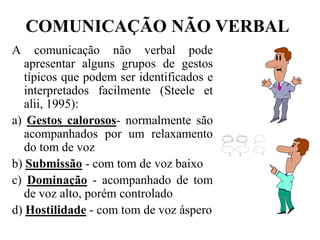 COMUNICAÇÃO NÃO VERBALA comunicação não verbal pode apresentar alguns grupos de gestos típicos que podem ser identificados e interpretados facilmente (Steele et alii, 1995):a) Gestos calorosos- normalmente são acompanhados por um relaxamento do tom de vozb) Submissão - com tom de voz baixoc) Dominação - acompanhado de tom de voz alto, porém controladod) Hostilidade - com tom de voz áspero