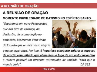 A REUNIÃO DE ORAÇÃO
RCC GOIÁS
A REUNIÃO DE ORAÇÃO
MOMENTO PRIVILEGIADO DE BATISMO NO ESPÍRITO SANTO
“Esperamos em novo Pentecostes
que nos livre do cansaço, da
desilusão, da acomodação ao
ambiente; esperamos uma vinda
do Espírito que renove nossa alegria
e nossa esperança. Por isso, é imperioso assegurar calorosos espaços
de oração comunitária que alimentem o fogo de um ardor incontido
e tornem possível um atraente testemunho de unidade “para que o
mundo creia”. DA 362