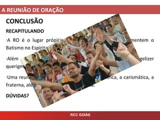 A REUNIÃO DE ORAÇÃO
RCC GOIÁS
CONCLUSÃO
RECAPITULANDO
-A RO é o lugar própício para que as pessoas experimentem o
Batismo no Espírito Santo;
-Além disto, a RO tem por finalidade louvar, evangelizer
querigmaticamente e construer a comunidade crsitã;
-Uma reunião de oração precise ser Cristocentrica, a carismática, a
fraterna, alegre, espontânea e ordenada.
DÚVIDAS?