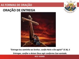 AS FORMAS DE ORAÇÃO
RCC GOIÁS
ORAÇÃO DE ENTREGA
“Entrega teu caminho ao Senhor, confia Nele e Ele agirá!” Sl 36, 5
Entregar, confiar e deixar Deus agir conforme Sua vontade.
 