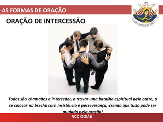 AS FORMAS DE ORAÇÃO
RCC GOIÁS
ORAÇÃO DE INTERCESSÃO
Todos são chamados a interceder, a travar uma batalha espiritual pelo outro, a
se colocar na brecha com insistência e perseverança, crendo que tudo pode ser
mudado pela oração!
 