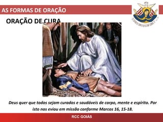 AS FORMAS DE ORAÇÃO
RCC GOIÁS
ORAÇÃO DE CURA
Deus quer que todos sejam curados e saudáveis de corpo, mente e espírito. Por
isto nos eviou em missão conforme Marcos 16, 15-18.
 