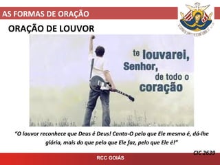 AS FORMAS DE ORAÇÃO
RCC GOIÁS
ORAÇÃO DE LOUVOR
“O louvor reconhece que Deus é Deus! Canta-O pelo que Ele mesmo é, dá-lhe
glória, mais do que pelo que Ele faz, pelo que Ele é!”
CIC 2639
 