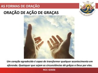 AS FORMAS DE ORAÇÃO
RCC GOIÁS
ORAÇÃO DE AÇÃO DE GRAÇAS
Um coração agradecido é capaz de transformer qualquer acontecimento em
oferenda. Quaisquer que sejam as circunstâncias dá grãças a Deus por elas.
 