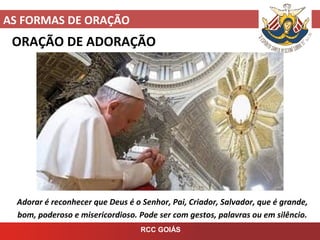 AS FORMAS DE ORAÇÃO
RCC GOIÁS
ORAÇÃO DE ADORAÇÃO
Adorar é reconhecer que Deus é o Senhor, Pai, Criador, Salvador, que é grande,
bom, poderoso e misericordioso. Pode ser com gestos, palavras ou em silêncio.
 