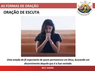 AS FORMAS DE ORAÇÃO
RCC GOIÁS
ORAÇÃO DE ESCUTA
Uma oração de fé expectante de quem permanence em Deus, buscando um
discernimento daquilo que é a Sua vontade.
 